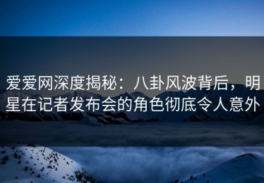 爱爱网深度揭秘：八卦风波背后，明星在记者发布会的角色彻底令人意外