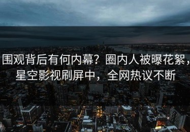 围观背后有何内幕？圈内人被曝花絮，星空影视刷屏中，全网热议不断