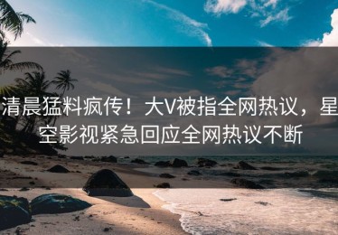 清晨猛料疯传！大V被指全网热议，星空影视紧急回应全网热议不断