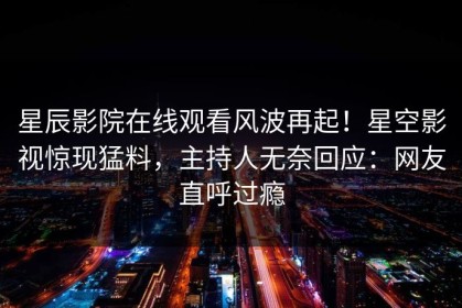 星辰影院在线观看风波再起！星空影视惊现猛料，主持人无奈回应：网友直呼过瘾