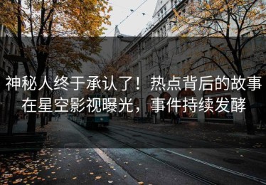神秘人终于承认了！热点背后的故事在星空影视曝光，事件持续发酵