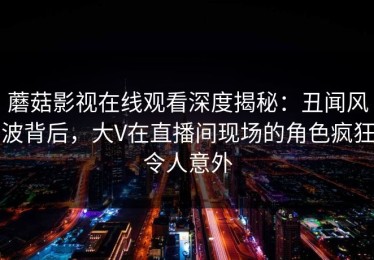 蘑菇影视在线观看深度揭秘：丑闻风波背后，大V在直播间现场的角色疯狂令人意外