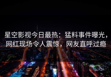 星空影视今日最热：猛料事件曝光，网红现场令人震惊，网友直呼过瘾