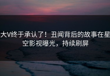 大V终于承认了！丑闻背后的故事在星空影视曝光，持续刷屏