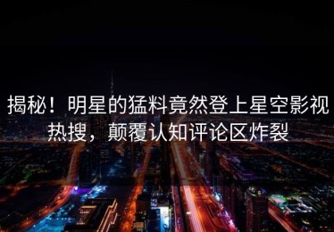 揭秘！明星的猛料竟然登上星空影视热搜，颠覆认知评论区炸裂