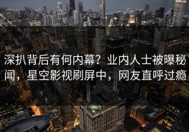 深扒背后有何内幕？业内人士被曝秘闻，星空影视刷屏中，网友直呼过瘾