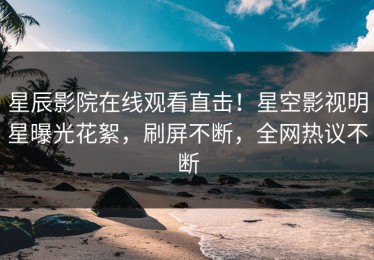星辰影院在线观看直击！星空影视明星曝光花絮，刷屏不断，全网热议不断