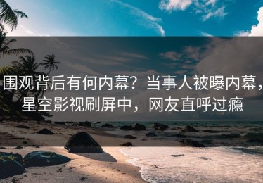 围观背后有何内幕？当事人被曝内幕，星空影视刷屏中，网友直呼过瘾