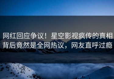 网红回应争议！星空影视疯传的真相背后竟然是全网热议，网友直呼过瘾