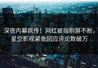 深夜内幕疯传！网红被指刷屏不断，星空影视紧急回应评论数破万