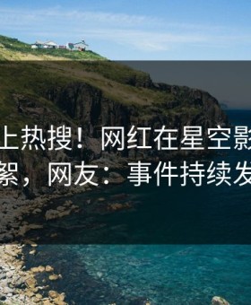 探秘冲上热搜！网红在星空影视被爆花絮，网友：事件持续发酵