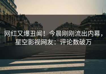 网红又爆丑闻！今晨刚刚流出内幕，星空影视网友：评论数破万