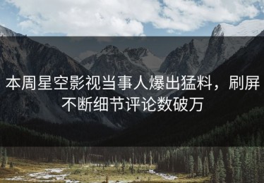 本周星空影视当事人爆出猛料，刷屏不断细节评论数破万