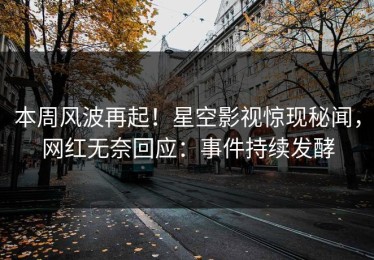本周风波再起！星空影视惊现秘闻，网红无奈回应：事件持续发酵