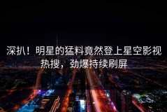 深扒！明星的猛料竟然登上星空影视热搜，劲爆持续刷屏