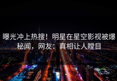 曝光冲上热搜！明星在星空影视被爆秘闻，网友：真相让人瞠目