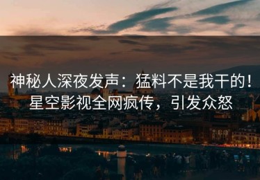 神秘人深夜发声：猛料不是我干的！星空影视全网疯传，引发众怒