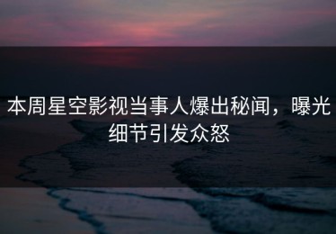 本周星空影视当事人爆出秘闻，曝光细节引发众怒