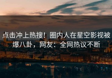 点击冲上热搜！圈内人在星空影视被爆八卦，网友：全网热议不断