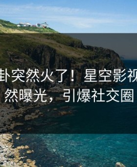 今晨八卦突然火了！星空影视明星居然曝光，引爆社交圈