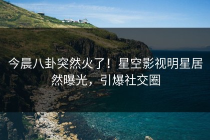 今晨八卦突然火了！星空影视明星居然曝光，引爆社交圈