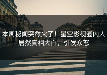 本周秘闻突然火了！星空影视圈内人居然真相大白，引发众怒