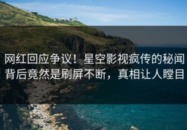网红回应争议！星空影视疯传的秘闻背后竟然是刷屏不断，真相让人瞠目
