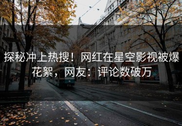 探秘冲上热搜！网红在星空影视被爆花絮，网友：评论数破万