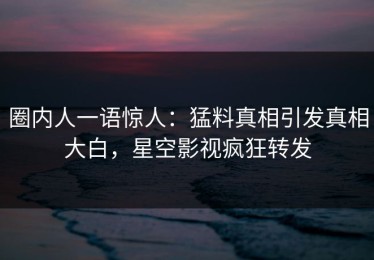 圈内人一语惊人：猛料真相引发真相大白，星空影视疯狂转发