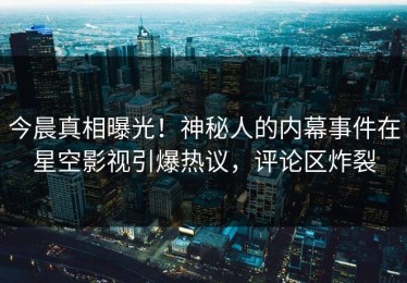 今晨真相曝光！神秘人的内幕事件在星空影视引爆热议，评论区炸裂
