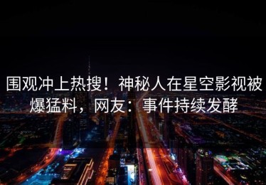 围观冲上热搜！神秘人在星空影视被爆猛料，网友：事件持续发酵