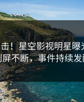 刚刚直击！星空影视明星曝光热点，刷屏不断，事件持续发酵