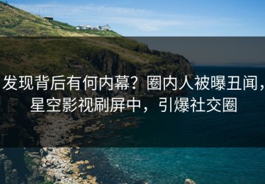 发现背后有何内幕？圈内人被曝丑闻，星空影视刷屏中，引爆社交圈