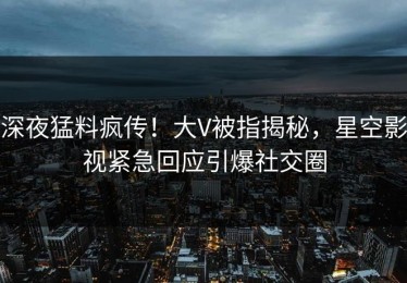 深夜猛料疯传！大V被指揭秘，星空影视紧急回应引爆社交圈