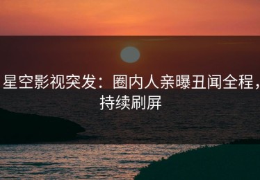 星空影视突发：圈内人亲曝丑闻全程，持续刷屏