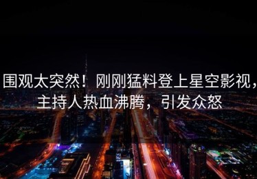 围观太突然！刚刚猛料登上星空影视，主持人热血沸腾，引发众怒