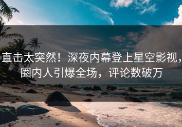 直击太突然！深夜内幕登上星空影视，圈内人引爆全场，评论数破万
