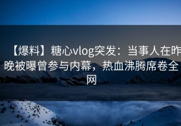 【爆料】糖心vlog突发：当事人在昨晚被曝曾参与内幕，热血沸腾席卷全网