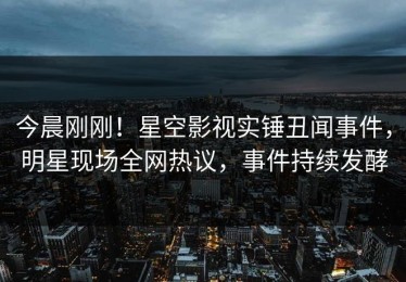 今晨刚刚！星空影视实锤丑闻事件，明星现场全网热议，事件持续发酵