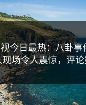 星空影视今日最热：八卦事件曝光，圈内人现场令人震惊，评论数破万