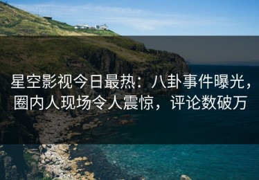 星空影视今日最热：八卦事件曝光，圈内人现场令人震惊，评论数破万