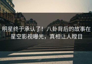 明星终于承认了！八卦背后的故事在星空影视曝光，真相让人瞠目