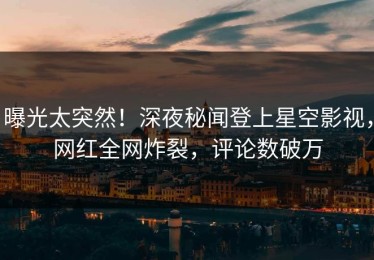 曝光太突然！深夜秘闻登上星空影视，网红全网炸裂，评论数破万