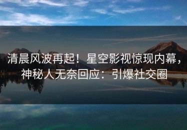 清晨风波再起！星空影视惊现内幕，神秘人无奈回应：引爆社交圈