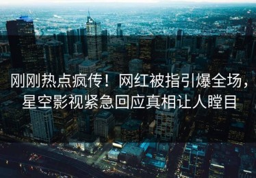 刚刚热点疯传！网红被指引爆全场，星空影视紧急回应真相让人瞠目