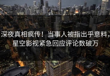 深夜真相疯传！当事人被指出乎意料，星空影视紧急回应评论数破万