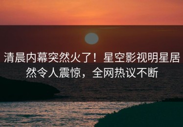 清晨内幕突然火了！星空影视明星居然令人震惊，全网热议不断