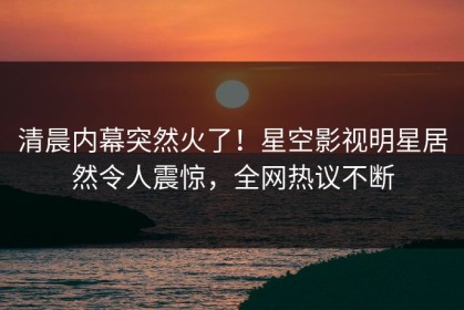 清晨内幕突然火了！星空影视明星居然令人震惊，全网热议不断