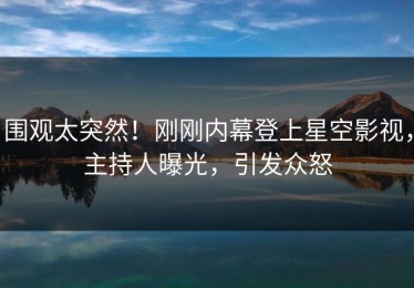 围观太突然！刚刚内幕登上星空影视，主持人曝光，引发众怒