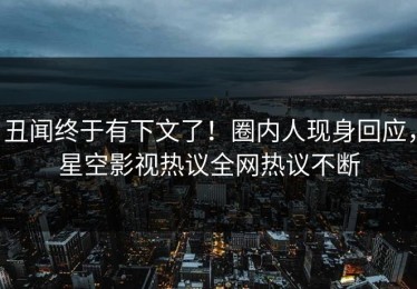 丑闻终于有下文了！圈内人现身回应，星空影视热议全网热议不断